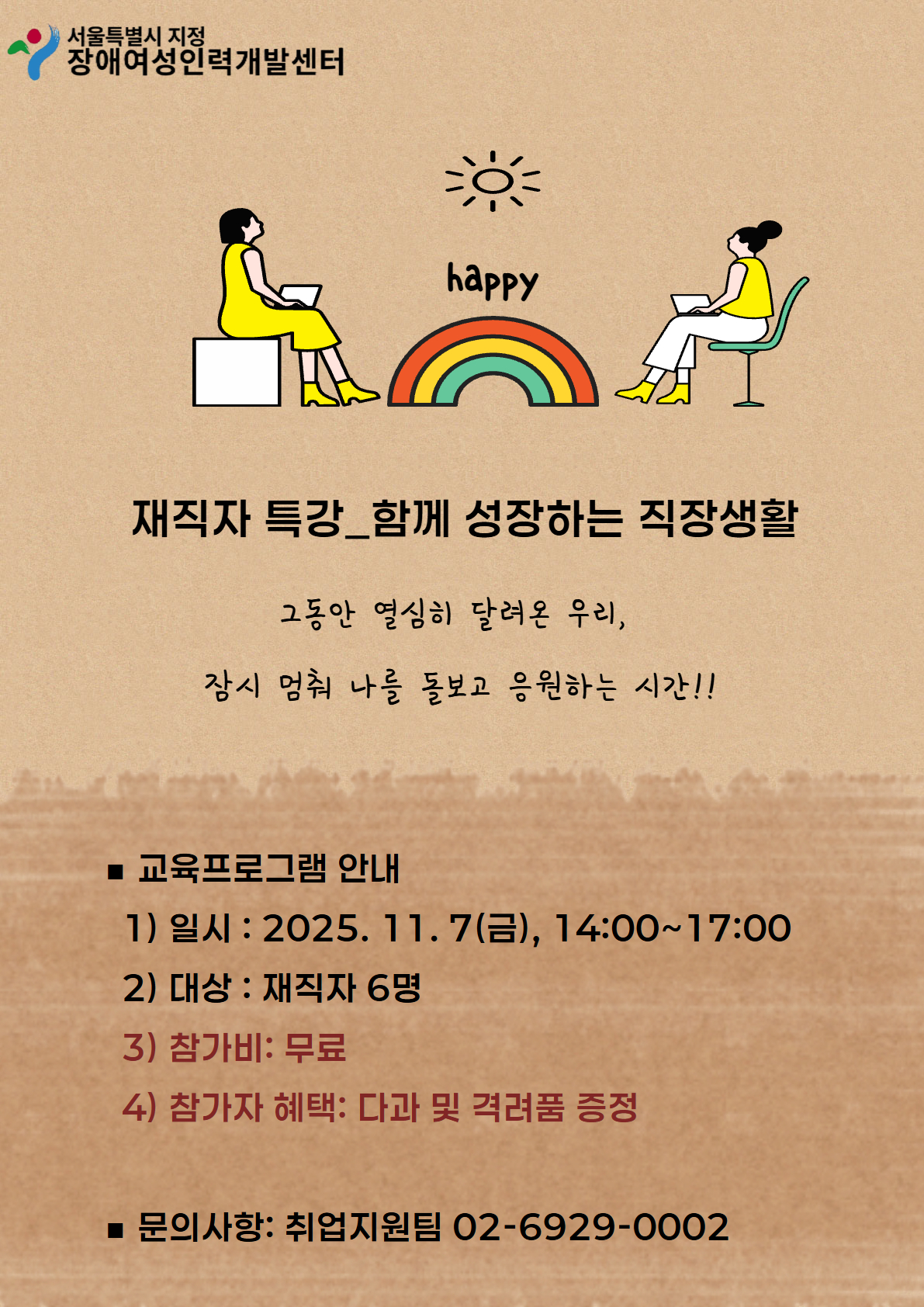 서울특별시 지정 장애여성인력개발센터 재직자 특강 함께 성장하는 직장생활 그동안 열심히 달려온 우리, 잠시 멈춰 나를 돌보고 응원하는 시간!! 교육프로그램 안내 일시 2025.11.7(금) 14:00~17:00 대상 재직자 6명 참가비 무료 참가자 혜택 다과 및 격려품 증정 문의사항 취업지원팀 02-6929-0002