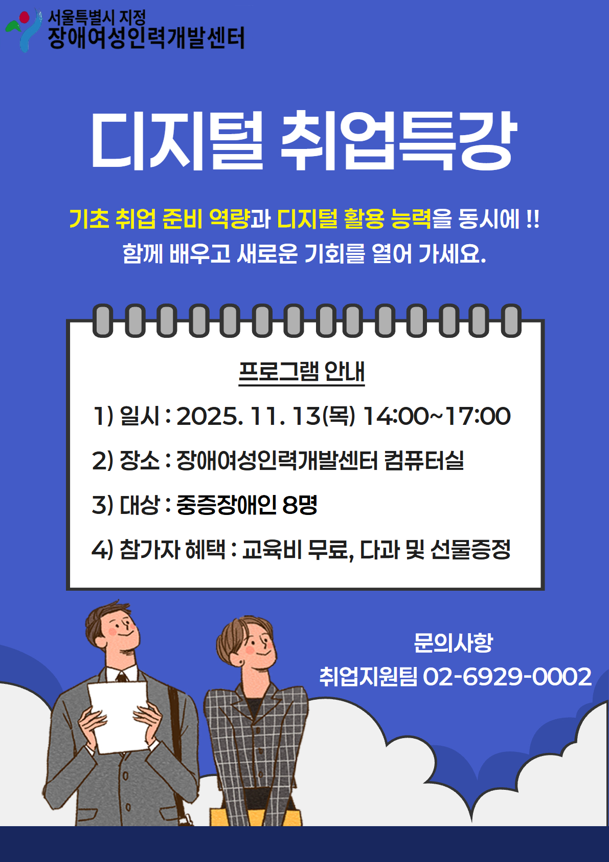 서울특별시 지정 장애여성인력개발센터 디지털 취업특강 기초 취업 준비 역량과 디지털 활용 능력을 동시에!! 함께 배우고 새로운 기회를 열어 가세요 프로그램 안내 일시 2025.11.13(목) 14:00~17:00 장소 장애여성인력개발센터 컴퓨터실 대상 중증장애인 8명 참가자 혜택 교육비 무료, 다과 및 선물증정 문의사항 취업지원팀 02-6929-0002