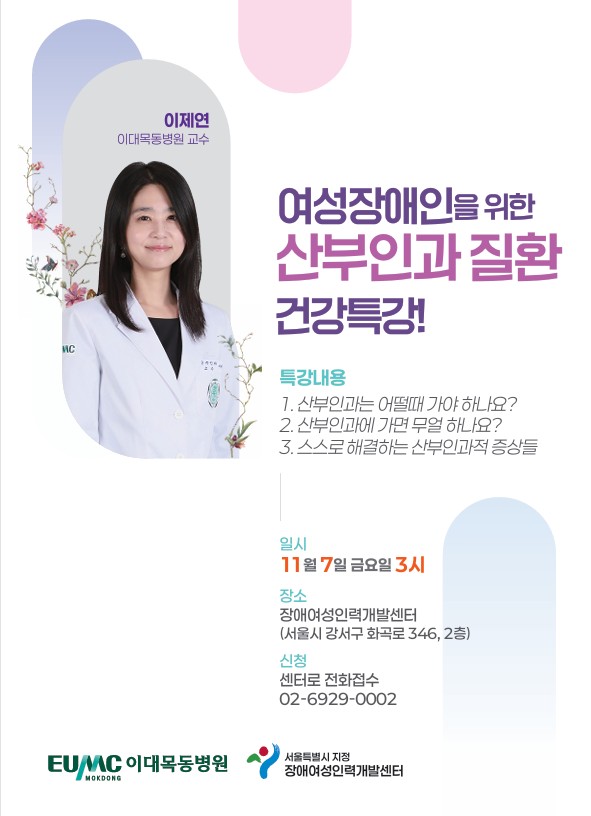 이제연 이대목동병원 교수 여성장애인을 위한 산부인과 질환 건강특강! 특강내용 1. 산부인과는 어떨때 가야 하나요? 2. 산부인과에 가면 무얼 하나요? 3. 스스로 해결하는 산부인과적 증상들 일시 11월 7일 금요일 3시 장소 장애인여성인력개발센터(서울시 강서구 화곡로 346, 2층) 신청 센터로 전화접수 02-6929-0002 EUMC 이대목동병원 MOKDONG 서울특별시 지정 장애여성인력개발센터